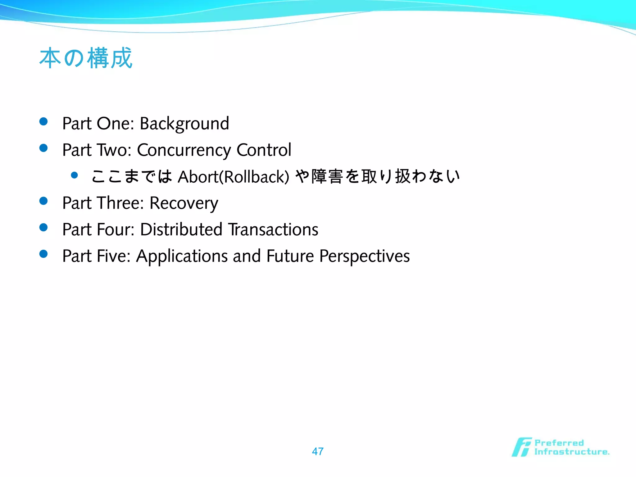 本の構成
 Part One: Background
 Part Two: Concurrency Control
 ここまでは Abort(Rollback) や障害を取り扱わない
 Part Three: Recovery
 Part Four: Distributed Transactions
 Part Five: Applications and Future Perspectives
47
 