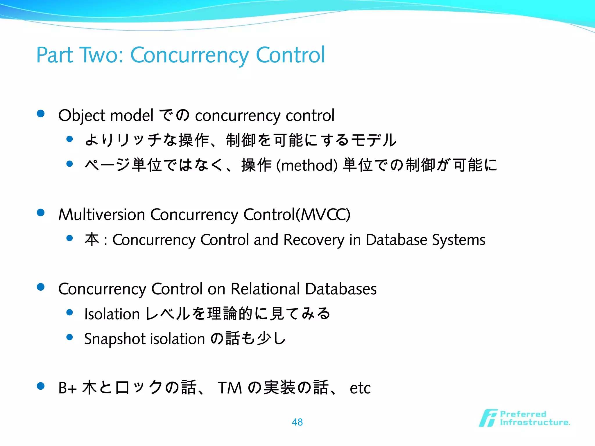 Part Two: Concurrency Control
 Object model での concurrency control
 よりリッチな操作、制御を可能にするモデル
 ページ単位ではなく、操作 (method) 単位での制御が可能に
 Multiversion Concurrency Control(MVCC)
 本 : Concurrency Control and Recovery in Database Systems
 Concurrency Control on Relational Databases
 Isolation レベルを理論的に見てみる
 Snapshot isolation の話も少し
 B+ 木とロックの話、 TM の実装の話、 etc
48
 