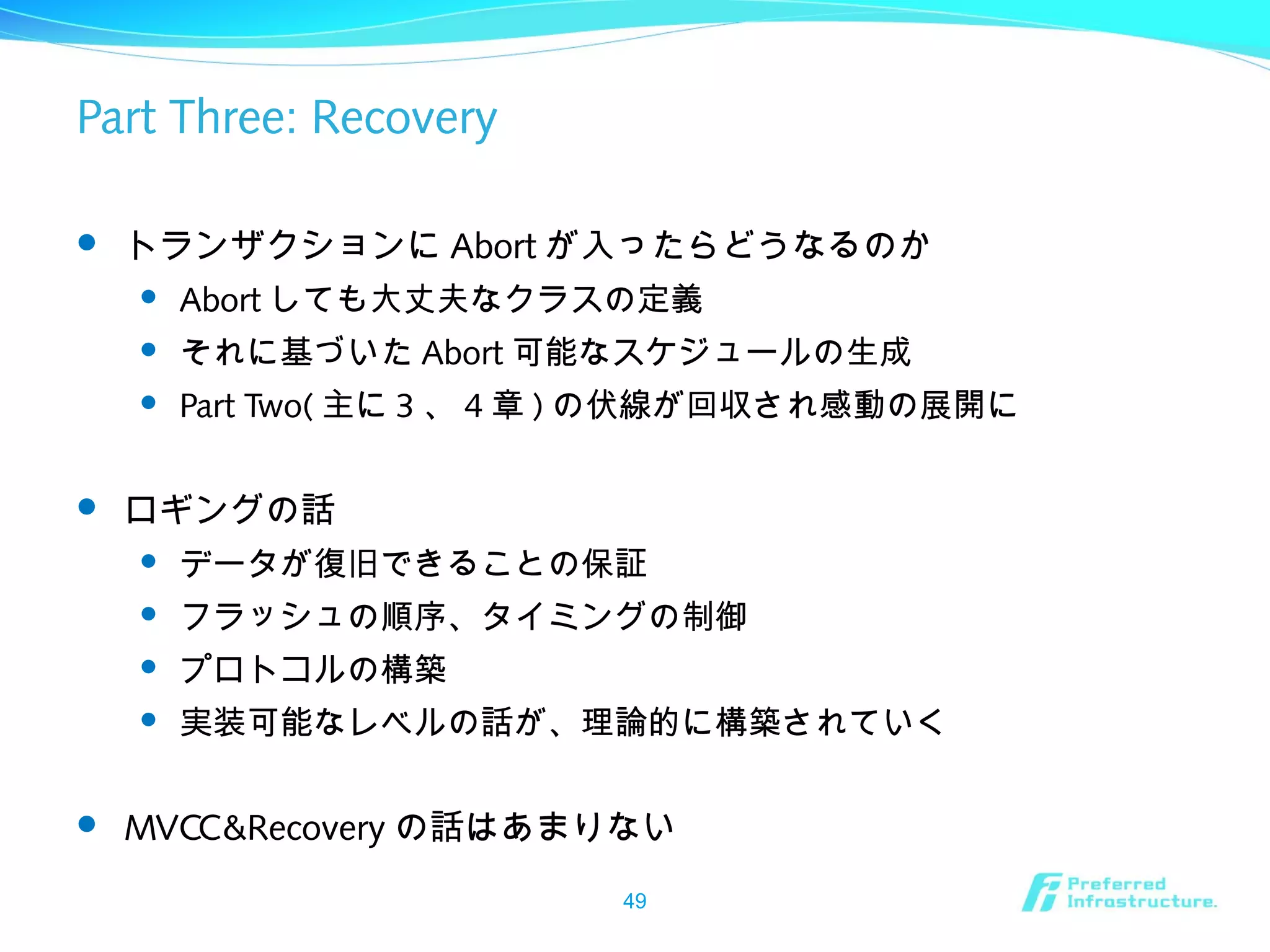 Part Three: Recovery
 トランザクションに Abort が入ったらどうなるのか
 Abort しても大丈夫なクラスの定義
 それに基づいた Abort 可能なスケジュールの生成
 Part Two( 主に 3 、 4 章 ) の伏線が回収され感動の展開に
 ロギングの話
 データが復旧できることの保証
 フラッシュの順序、タイミングの制御
 プロトコルの構築
 実装可能なレベルの話が、理論的に構築されていく
 MVCC&Recovery の話はあまりない
49
 