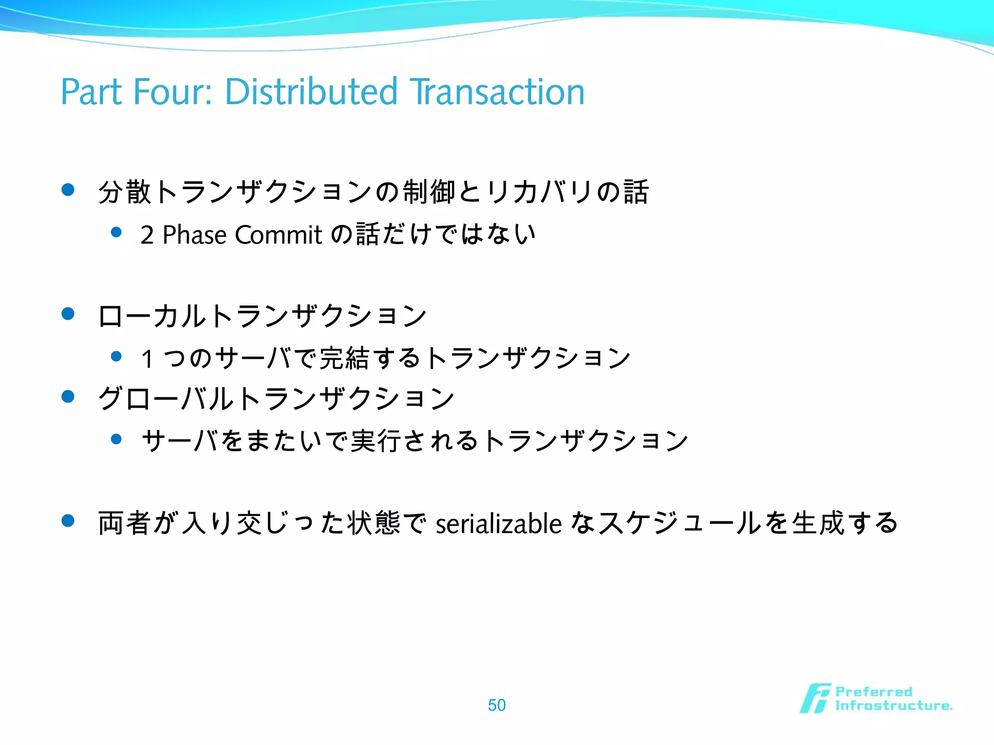 Part Four: Distributed Transaction
 分散トランザクションの制御とリカバリの話
 2 Phase Commit の話だけではない
 ローカルトランザクション
 1 つのサーバで完結するトランザクション
 グローバルトランザクション
 サーバをまたいで実行されるトランザクション
 両者が入り交じった状態で serializable なスケジュールを生成する
50
 