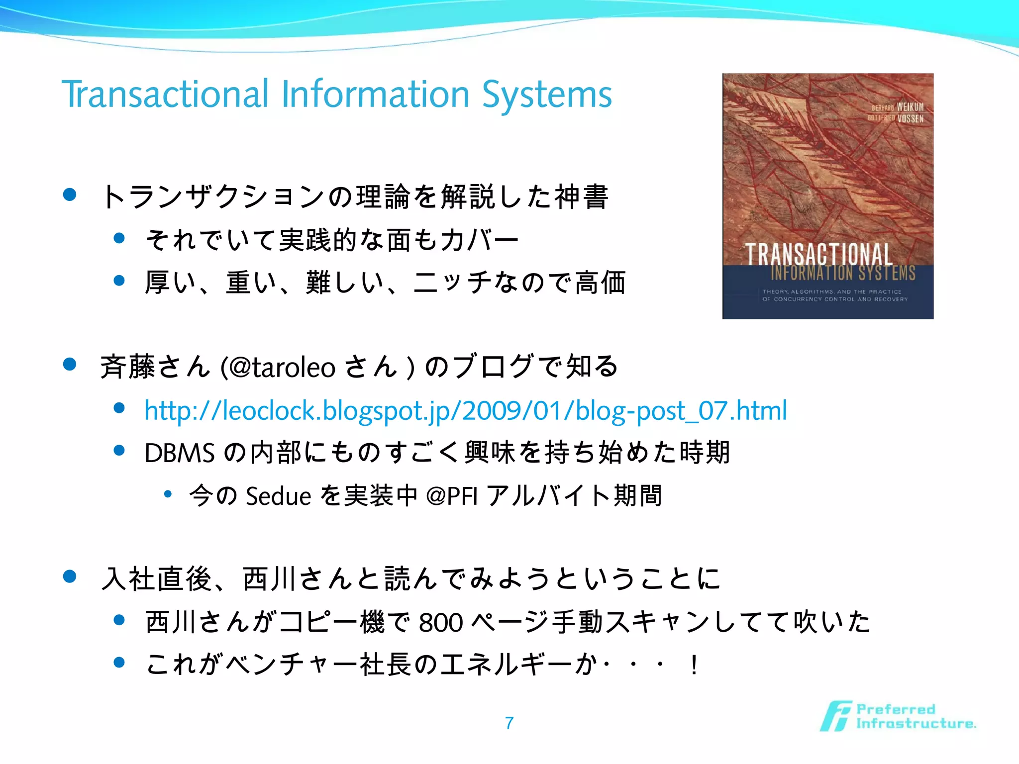 Transactional Information Systems
 トランザクションの理論を解説した神書
 それでいて実践的な面もカバー
 厚い、重い、難しい、ニッチなので高価
 斉藤さん (@taroleo さん ) のブログで知る
 http://leoclock.blogspot.jp/2009/01/blog-post_07.html
 DBMS の内部にものすごく興味を持ち始めた時期

今の Sedue を実装中 @PFI アルバイト期間
 入社直後、西川さんと読んでみようということに
 西川さんがコピー機で 800 ページ手動スキャンしてて吹いた
 これがベンチャー社長のエネルギーか・・・！
7
 