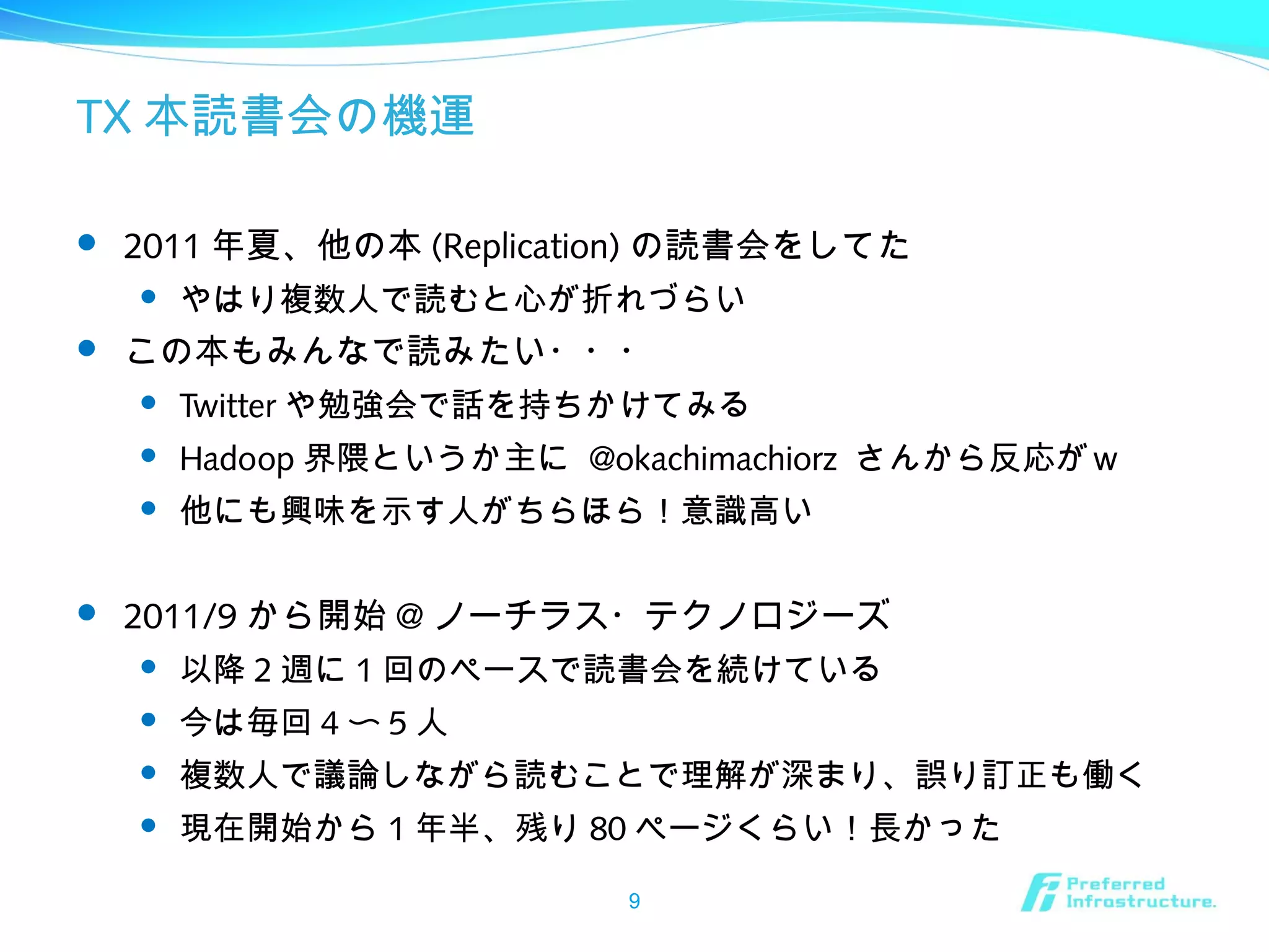 TX 本読書会の機運
 2011 年夏、他の本 (Replication) の読書会をしてた
 やはり複数人で読むと心が折れづらい
 この本もみんなで読みたい・・・
 Twitter や勉強会で話を持ちかけてみる
 Hadoop 界隈というか主に @okachimachiorz さんから反応がｗ
 他にも興味を示す人がちらほら！意識高い
 2011/9 から開始 @ ノーチラス・テクノロジーズ
 以降 2 週に 1 回のペースで読書会を続けている
 今は毎回 4 〜 5 人
 複数人で議論しながら読むことで理解が深まり、誤り訂正も働く
 現在開始から 1 年半、残り 80 ページくらい！長かった
9
 