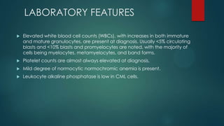 LABORATORY FEATURES
 Elevated white blood cell counts (WBCs), with increases in both immature
and mature granulocytes, are present at diagnosis. Usually <5% circulating
blasts and <10% blasts and promyelocytes are noted, with the majority of
cells being myelocytes, metamyelocytes, and band forms.
 Platelet counts are almost always elevated at diagnosis,
 Mild degree of normocytic normochromic anemia is present.
 Leukocyte alkaline phosphatase is low in CML cells.
 