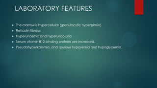 LABORATORY FEATURES
 The marrow is hypercellular (granulocytic hyperplasia)
 Reticulin fibrosis
 Hyperuricemia and hyperuricosuria
 Serum vitamin B12-binding proteins are increased.
 Pseudohyperkalemia, and spurious hypoxemia and hypoglycemia.
 