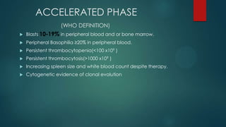 ACCELERATED PHASE
(WHO DEFINITION)
 Blasts 10-19% in peripheral blood and or bone marrow.
 Peripheral Basophilia ≥20% in peripheral blood.
 Persistent thrombocytopenia(<100 x109 )
 Persistent thrombocytosis(>1000 x109 )
 Increasing spleen size and white blood count despite therapy.
 Cytogenetic evidence of clonal evolution
10-19%
 