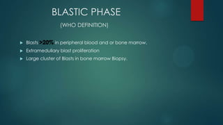 BLASTIC PHASE
(WHO DEFINITION)
 Blasts >20% in peripheral blood and or bone marrow.
 Extramedullary blast proliferation
 Large cluster of Blasts in bone marrow Biopsy.
>20%
 