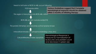 Head to tail fusion of BCR to ABL occurs following
9:22 translocation
This region is transcribed into BCR-ABL mRNA
BCR-ABL protein is produced(p210)
This protein Dimerises and becomes active tyrosine kinase
Intracellular kinases are phosphorylated(eg c-myc,shc)
Cell proliferates,evades apoptosis
Hematological Response is
measure by normalization of
leukocytes and platelet count
and decrease in spleen size
Various Guidelines suggest that Complete
hematological response should be obtained
within 3 months of initiating therapy
 
