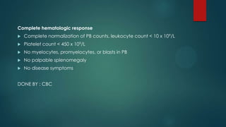 Complete hematologic response
 Complete normalization of PB counts, leukocyte count < 10 x 109/L
 Platelet count < 450 x 109/L
 No myelocytes, promyelocytes, or blasts in PB
 No palpable splenomegaly
 No disease symptoms
DONE BY : CBC
 