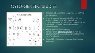 CYTO-GENETIC STUDIES
 Requires a bone marrow aspirate for optimal
metaphases.
 In bone marrow sample, dividing cells are
halted at interphase with the help of
colchicine and then trypsin and giemsa stains
are added in order for G-BANDING of
chromosomes.
 Allows for evaluation of 9:22
translocation, Clonal evolution as well as
additional chromosomal abnormalities in the
non-Ph+ clones.
 Atleast 20 interphases are examined before
reporting.
 
