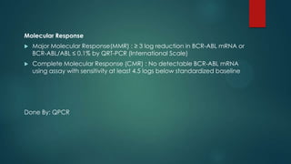 Molecular Response
 Major Molecular Response(MMR) : ≥ 3 log reduction in BCR-ABL mRNA or
BCR-ABL/ABL ≤ 0.1% by QRT-PCR (International Scale)
 Complete Molecular Response (CMR) : No detectable BCR-ABL mRNA
using assay with sensitivity at least 4.5 logs below standardized baseline
Done By: QPCR
 