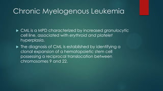 Chronic Myelogenous Leukemia
 CML is a MPD characterized by increased granulocytic
cell line, associated with erythroid and platelet
hyperplasia.
 The diagnosis of CML is established by identifying a
clonal expansion of a hematopoietic stem cell
possessing a reciprocal translocation between
chromosomes 9 and 22.
 