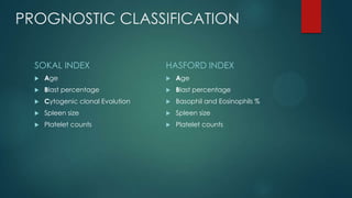 PROGNOSTIC CLASSIFICATION
SOKAL INDEX
 Age
 Blast percentage
 Cytogenic clonal Evolution
 Spleen size
 Platelet counts
HASFORD INDEX
 Age
 Blast percentage
 Basophil and Eosinophils %
 Spleen size
 Platelet counts
 