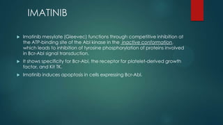 IMATINIB
 Imatinib mesylate (Gleevec) functions through competitive inhibition at
the ATP-binding site of the Abl kinase in the inactive conformation,
which leads to inhibition of tyrosine phosphorylation of proteins involved
in Bcr-Abl signal transduction.
 It shows specificity for Bcr-Abl, the receptor for platelet-derived growth
factor, and Kit TK.
 Imatinib induces apoptosis in cells expressing Bcr-Abl.
 