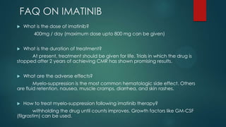 FAQ ON IMATINIB
 What is the dose of imatinib?
400mg / day (maximum dose upto 800 mg can be given)
 What is the duration of treatment?
At present, treatment should be given for life. Trials in which the drug is
stopped after 2 years of achieving CMR has shown promising results.
 What are the adverse effects?
Myelo-suppression is the most common hematologic side effect. Others
are fluid retention, nausea, muscle cramps, diarrhea, and skin rashes.
 How to treat myelo-suppression following imatinib therapy?
withholding the drug until counts improves. Growth factors like GM-CSF
(filgrastim) can be used.
 