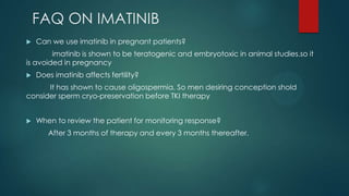 FAQ ON IMATINIB
 Can we use imatinib in pregnant patients?
imatinib is shown to be teratogenic and embryotoxic in animal studies.so it
is avoided in pregnancy
 Does imatinib affects fertility?
It has shown to cause oligospermia. So men desiring conception shold
consider sperm cryo-preservation before TKI therapy
 When to review the patient for monitoring response?
After 3 months of therapy and every 3 months thereafter.
 
