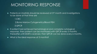 MONITORING RESPONSE
 Patients on imatinib should be reviewed at 3rd month and investigations
to be done at that time are
1.CBC
2.Bone Marrow Cytogenetics/Blood FISH
3.QPCR
 If patient had achieved hematological and complete cytological
response, then patient can be monitored with QPCR every 3 months
thereafter until MMR is aceived, then QPCR can be done every 6 months.
 What is the ideal response at 3 months?
 