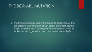 THE BCR-ABL MUTATION
 This translocation results in the head-to-tail fusion of the
breakpoint cluster region (BCR) gene on chromosome
22q11 with the ABL1 (named after the abelson murine
leukemia virus) gene located on chromosome 9q34.
 