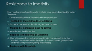 Resistance to imatinib
Four mechanisms of resistance to imatinib have been described to date.
These are
1. Gene amplification i.e more Bcr-Abl are produced
 Treated by increasing dose to 800mg
2. Enhanced expression of multidrug exporter proteins
 Treated by increasing dose to 800mg
3. Mutations at the kinase site
 Replace with Nilotinib or Dasatinib
4. Alternative signaling pathways functionally compensating for the
imatinib - sensitive mechanisms (SRC family of kinases get mutated
and they start phosphorylating the kinases)
 Replace with Dasatinib
 