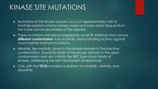 KINASE SITE MUTATIONS
 Mutations at the kinase domain occur in approximately half of
imatinib-resistant chronic-phase cases and even more frequently in
the more advanced phases of the disease.
 These mutations are being targeted by novel TK inhibitors that have a
different conformation than imatinib, demonstrating activity against
most imatinib-resistant mutations.
 Nilotinib, like imatinib, binds to the kinase domain in the inactive
conformation. Dasatinib binds to the kinase domain in the open
conformation and also inhibits the SRC (sarcoma) family of
kinases, addressing the last mechanism of resistance.
 CML with the T315I mutation is resistant to imatinib, nilotinib, and
dasatinib
 
