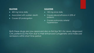 NILOTINIB
 400 mg twice daily
 Associated with sudden death
 Causes QT prolongation
DASATINIB
 100 mg once daily
 Causes pleural effusions in 22% of
patients.
 Causes pulmonary arterial
hypertension
Both these drugs are now approved also as first line TKI’s for newly diagnosed
CML patients by the FDA due to their enhanced Cytogenetic and molecular
remissions within short time period
 