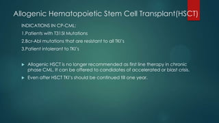 Allogenic Hematopoietic Stem Cell Transplant(HSCT)
INDICATIONS IN CP-CML:
1.Patients with T315I Mutations
2.Bcr-Abl mutations that are resistant to all TKI’s
3.Patient intolerant to TKI’s
 Allogenic HSCT is no longer recommended as first line therapy in chronic
phase CML. It can be offered to candidates of accelerated or blast crisis.
 Even after HSCT TKI’s should be continued till one year.
 