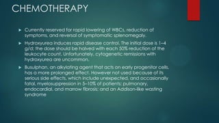 CHEMOTHERAPY
 Currently reserved for rapid lowering of WBCs, reduction of
symptoms, and reversal of symptomatic splenomegaly.
 Hydroxyurea induces rapid disease control. The initial dose is 1–4
g/d; the dose should be halved with each 50% reduction of the
leukocyte count. Unfortunately, cytogenetic remissions with
hydroxyurea are uncommon.
 Busulphan, an alkylating agent that acts on early progenitor cells,
has a more prolonged effect. However not used because of its
serious side effects, which include unexpected, and occasionally
fatal, myelosuppression in 5–10% of patients; pulmonary,
endocardial, and marrow fibrosis; and an Addison-like wasting
syndrome
 