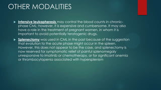 OTHER MODALITIES
 Intensive leukapheresis may control the blood counts in chronic-
phase CML; however, it is expensive and cumbersome. It may also
have a role in the treatment of pregnant women, in whom it is
important to avoid potentially teratogenic drugs.
 Splenectomy was used in CML in the past because of the suggestion
that evolution to the acute phase might occur in the spleen.
However, this does not appear to be the case, and splenectomy is
now reserved for symptomatic relief of painful splenomegaly
unresponsive to imatinib or chemotherapy, or for significant anemia
or thrombocytopenia associated with hypersplenism
 