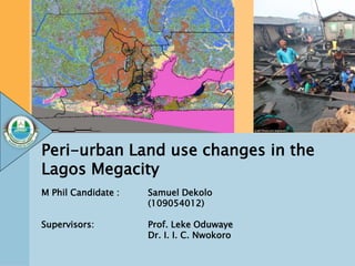 Peri-urban Land use changes in the
Lagos Megacity
M Phil Candidate : Samuel Dekolo
(109054012)
Supervisors: Prof. Leke Oduwaye
Dr. I. I. C. Nwokoro
 