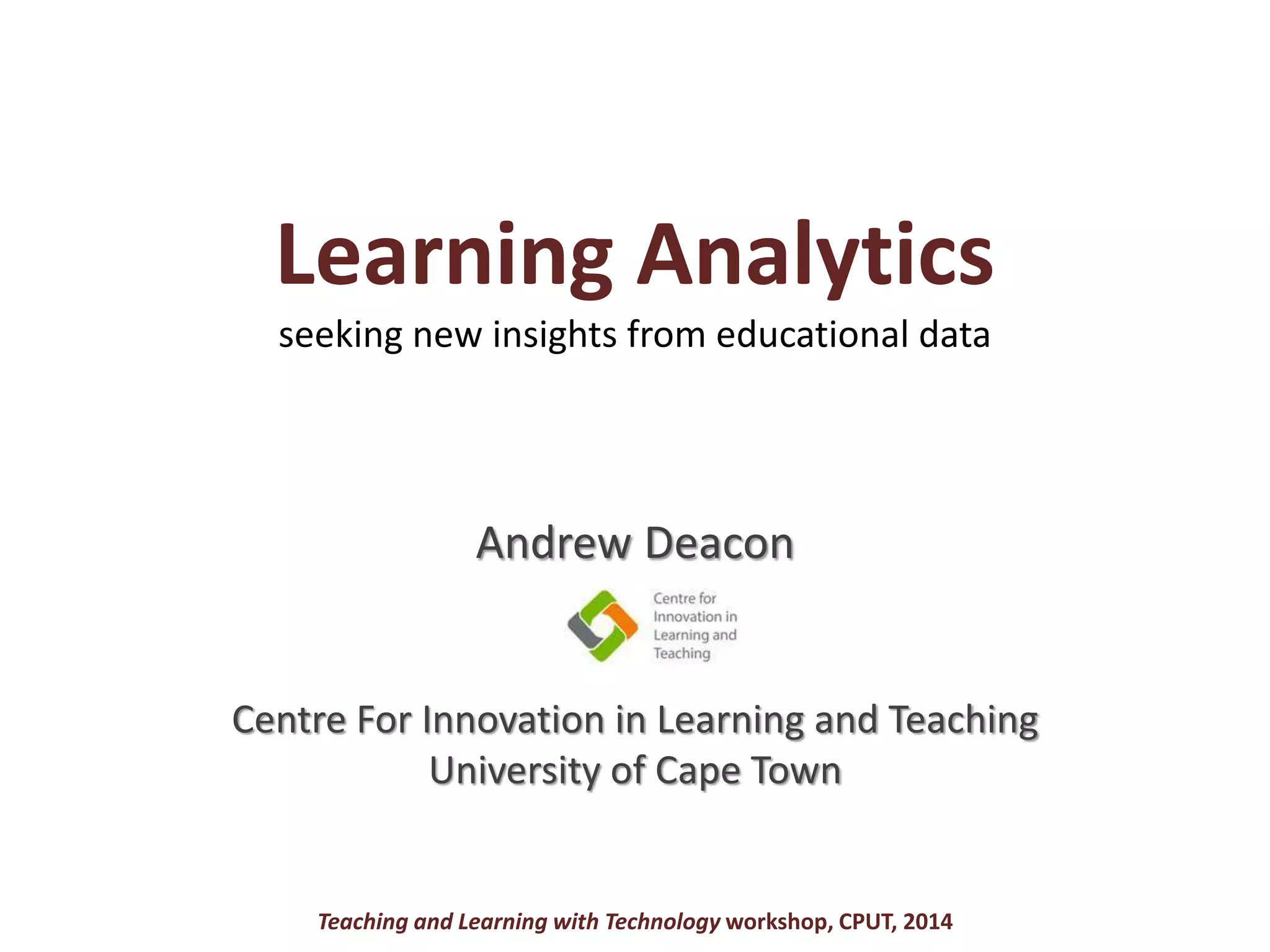 Learning Analytics
seeking new insights from educational data
Andrew Deacon
Centre For Innovation in Learning and Teaching
University of Cape Town
Teaching and Learning with Technology workshop, CPUT, 2014
 