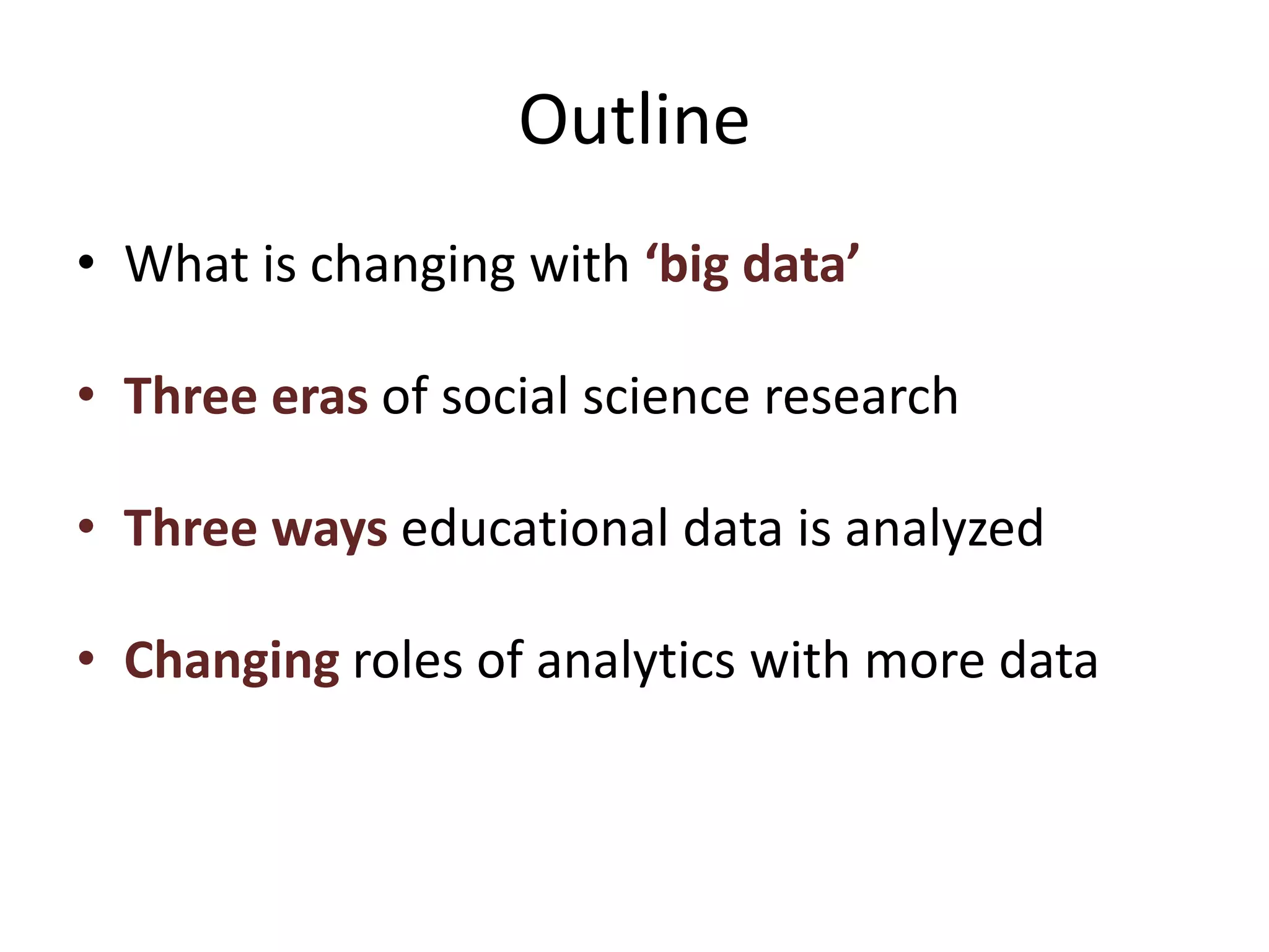Outline
• What is changing with ‘big data’
• Three eras of social science research
• Three ways educational data is analyzed
• Changing roles of analytics with more data
 