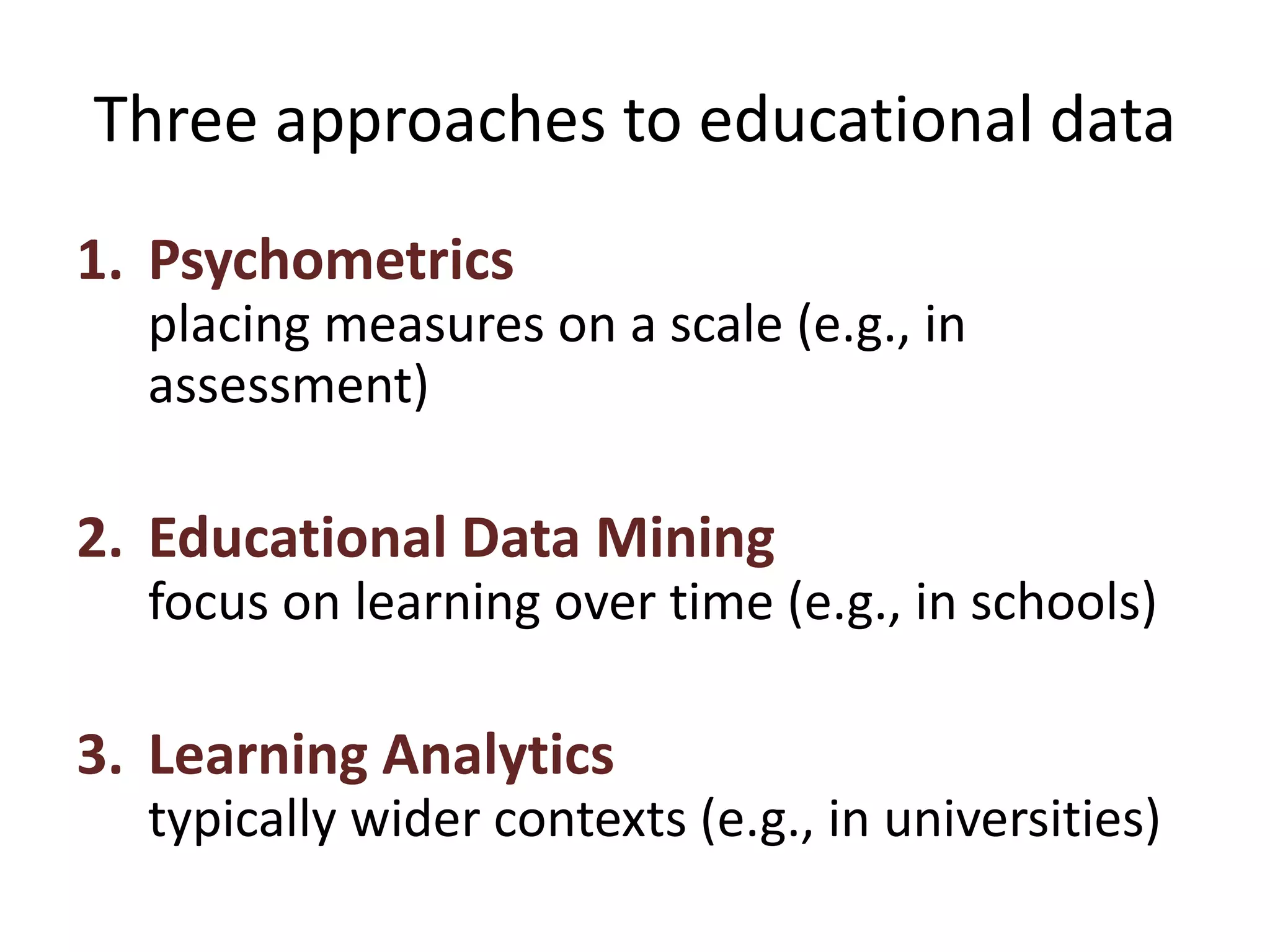 Three approaches to educational data
1. Psychometrics
placing measures on a scale (e.g., in
assessment)
2. Educational Data Mining
focus on learning over time (e.g., in schools)
3. Learning Analytics
typically wider contexts (e.g., in universities)
 