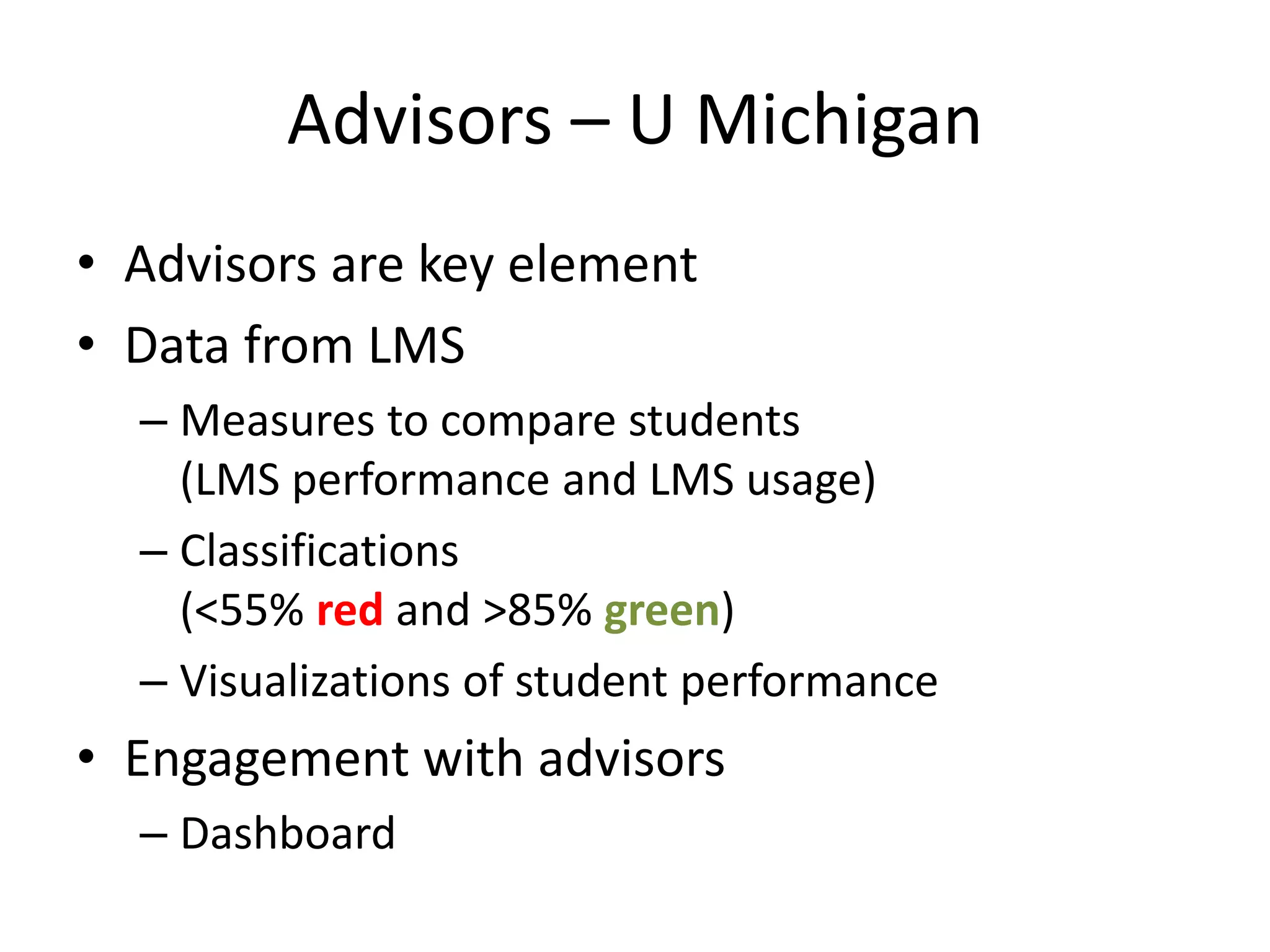 Advisors – U Michigan
• Advisors are key element
• Data from LMS
– Measures to compare students
(LMS performance and LMS usage)
– Classifications
(<55% red and >85% green)
– Visualizations of student performance
• Engagement with advisors
– Dashboard
 