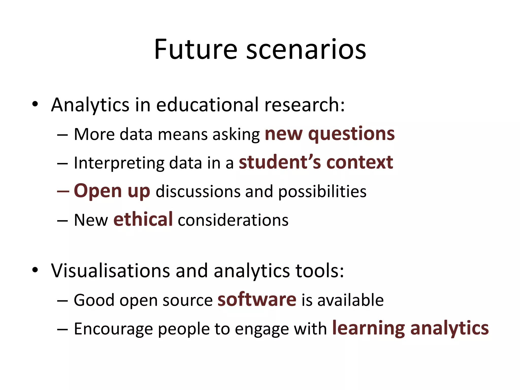 Future scenarios
• Analytics in educational research:
– More data means asking new questions
– Interpreting data in a student’s context
– Open up discussions and possibilities
– New ethical considerations
• Visualisations and analytics tools:
– Good open source software is available
– Encourage people to engage with learning analytics
 