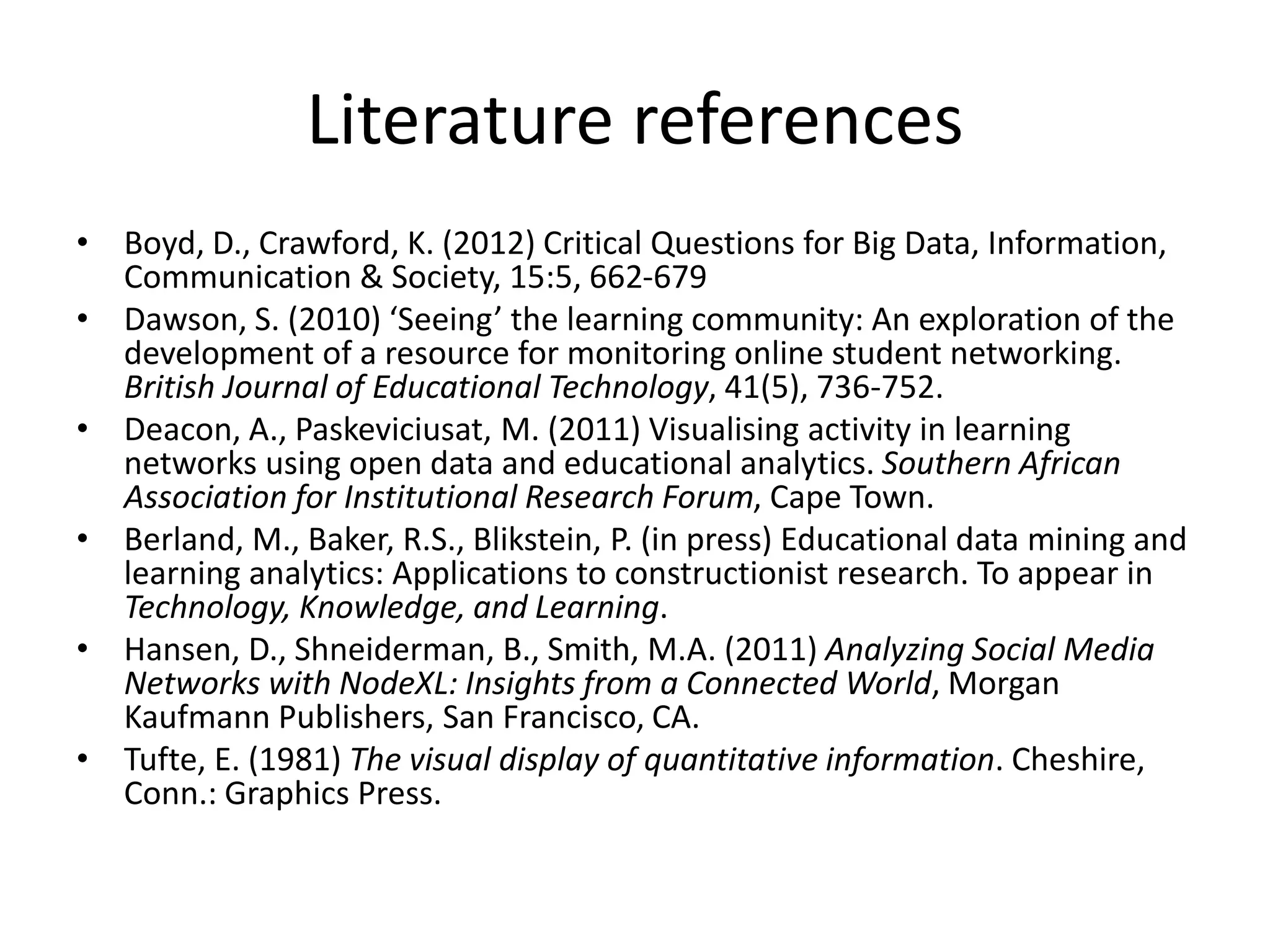 Literature references
• Boyd, D., Crawford, K. (2012) Critical Questions for Big Data, Information,
Communication & Society, 15:5, 662-679
• Dawson, S. (2010) ‘Seeing’ the learning community: An exploration of the
development of a resource for monitoring online student networking.
British Journal of Educational Technology, 41(5), 736-752.
• Deacon, A., Paskeviciusat, M. (2011) Visualising activity in learning
networks using open data and educational analytics. Southern African
Association for Institutional Research Forum, Cape Town.
• Berland, M., Baker, R.S., Blikstein, P. (in press) Educational data mining and
learning analytics: Applications to constructionist research. To appear in
Technology, Knowledge, and Learning.
• Hansen, D., Shneiderman, B., Smith, M.A. (2011) Analyzing Social Media
Networks with NodeXL: Insights from a Connected World, Morgan
Kaufmann Publishers, San Francisco, CA.
• Tufte, E. (1981) The visual display of quantitative information. Cheshire,
Conn.: Graphics Press.
 