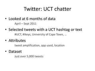 Twitter: UCT chatter
• Looked at 6 months of data
April – Sept 2011
• Selected tweets with a UCT hashtag or text
#UCT, #Ikeys, University of Cape Town, …
• Attributes
tweet amplification, app used, location
• Dataset
Just over 5,000 tweets
 
