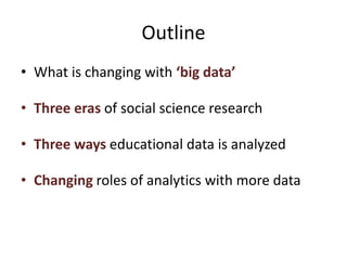 Outline
• What is changing with ‘big data’
• Three eras of social science research
• Three ways educational data is analyzed
• Changing roles of analytics with more data
 