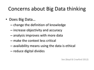 Concerns about Big Data thinking
• Does Big Data…
– change the definition of knowledge
– increase objectivity and accuracy
– analysis improves with more data
– make the context less critical
– availability means using the data is ethical
– reduce digital divides
See (Boyd & Crawford 2012)
 
