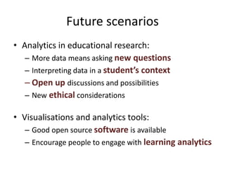 Future scenarios
• Analytics in educational research:
– More data means asking new questions
– Interpreting data in a student’s context
– Open up discussions and possibilities
– New ethical considerations
• Visualisations and analytics tools:
– Good open source software is available
– Encourage people to engage with learning analytics
 