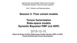 2015-12-10
Eliezer de Souza da Silva (State-space models, Dynamic PMF vis HDP)
Tomasz Kuśmierczyk (Tensor factorization)
Session 3: Time variant models
Tensor factorization
State-space models
Dynamic Bayesian PMF (via HDP)
Approximate and Scalable Inference for Complex
Probabilistic Models in Recommender Systems
Part 1: Models and Representations
 