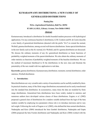 KUMARASWAMY DISTRIBUTIONS: A NEW FAMILY OF
GENERALIZED DISTRIBUTIONS
Pankaj Das
M.Sc. (Agricultural Statistics), Roll No: 20394
ICAR-I.A.S.R.I., Library Avenue, New Delhi-110012
Abstract
Kumaraswamy introduced a distribution for double bounded random processes with hydrological
applications. For any continuous baseline G distribution, G.M. Cordeiro and M. de Castro describe
a new family of generalized distributions (denoted with the prefix "Kw") to extend the normal,
Weibull, gamma distributions, among several well-known distributions. Some special distributions
in the new family such as the Kw-normal, Kw-Weibull, and Kw-gamma distribution are discussed.
We discuss the ordinary moments of any Kw generalized distribution as linear functions of
probability weighted moments of the parent distribution. We also obtain the ordinary moments of
order statistics as functions of probability weighted moments of the baseline distribution. We use
the method of maximum likelihood to fit the distributions in the new class and illustrate the
potentiality of the new model with two application to real data.
Keywords: gamma distribution; Kumaraswamy distribution; moments; normal distribution; order
statistics; Weibull distribution
1. Introduction:
Beta distributions are very versatile and a variety of uncertainties can be usefully modeled by them.
In practical situation, many of the finite range distributions encountered can be easily transformed
into the standard beta distribution. In econometrics, many times the data are modeled by finite
range distributions. Generalized beta distributions have been widely studied in statistics and
numerous authors have developed various classes of these distributions. Eugene et al. (2002)
proposed a general class of distributions for a random variable defined from the logit of the beta
random variable by employing two parameters whose role is to introduce skewness and to vary
tail weight. Following the work of Eugene et al. (2002), who defined the beta normal distribution,
Nadarajaha and Kotz (2004) introduced the beta Gumbel distribution, Nadarajaha and Gupta
(2004) proposed the beta Frechet distribution and Nadarajaha and Kotz (2004) worked with the
 