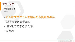 2015 Yusuke Hirao, CC BY-ND.
アジェンダ
今日話すこと
===
- どんなプログラムを組んだら負けなのか
- CSSのできる子たち
- HTMLのできる子たち
- まとめ
 