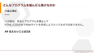 2015 Yusuke Hirao, CC BY-ND.
どんなプログラムを組んだら負けなのか
※はじめに
===
この話は、完全にプログラムを廃止して
HTML/CSSのみでWebサイトを作成しようというものではありません。
## 伝えたいことは2点
 