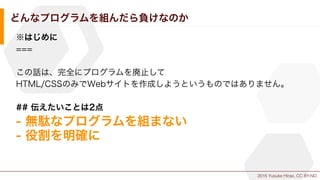 2015 Yusuke Hirao, CC BY-ND.
どんなプログラムを組んだら負けなのか
※はじめに
===
この話は、完全にプログラムを廃止して
HTML/CSSのみでWebサイトを作成しようというものではありません。
## 伝えたいことは2点
- 無駄なプログラムを組まない
- 役割を明確に
 
