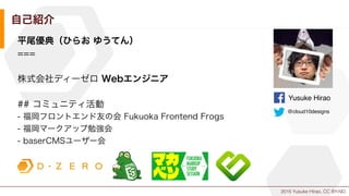 2015 Yusuke Hirao, CC BY-ND.
自己紹介
平尾優典（ひらお ゆうてん）
===
株式会社ディーゼロ Webエンジニア
## コミュニティ活動
- 福岡フロントエンド友の会 Fukuoka Frontend Frogs
- 福岡マークアップ勉強会
- baserCMSユーザー会
Yusuke Hirao
@cloud10designs
 