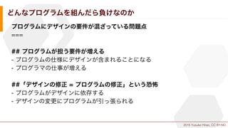 2015 Yusuke Hirao, CC BY-ND.
どんなプログラムを組んだら負けなのか
プログラムにデザインの要件が混ざっている問題点
===
## プログラムが担う要件が増える
- プログラムの仕様にデザインが含まれることになる
- プログラマの仕事が増える
##「デザインの修正 = プログラムの修正」という恐怖
- プログラムがデザインに依存する
- デザインの変更にプログラムが引っ張られる
 