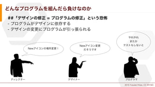 2015 Yusuke Hirao, CC BY-ND.
どんなプログラムを組んだら負けなのか
##「デザインの修正 = プログラムの修正」という恐怖
- プログラムがデザインに依存する
- デザインの変更にプログラムが引っ張られる
Newアイコンの場所変更！
ディレクター デザイナー
Newアイコン変更
だそうです
プログラマ
やれやれ
またか
テストもしないと
 