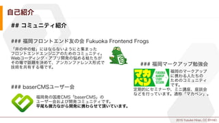 2015 Yusuke Hirao, CC BY-ND.
自己紹介
## コミュニティ紹介
### 福岡フロントエンド友の会 Fukuoka Frontend Frogs
### 福岡マークアップ勉強会
### baserCMSユーザー会
「井の中の蛙」にはならないようにと集まった
フロントエンドエンジニアのためのコミュニティ。
Webコーディング・アプリ開発の悩める蛙たちが
その場で話題を決めて、アンカンファレンス形式で
技術を共有する場です。
         福岡のマークアップ
         に携わる人たちの
         ためのコミュニティ
         です。
定期的にセミナーや、ミニ講座、座談会
などを行っています。通称「マカベン」。
福岡発の国産CMS「baserCMS」の
ユーザー会および開発コミュニティです。
平尾も微力ながら開発に携わらせて頂いています。
 