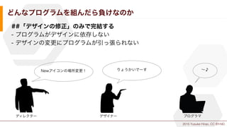 2015 Yusuke Hirao, CC BY-ND.
どんなプログラムを組んだら負けなのか
##「デザインの修正」のみで完結する
- プログラムがデザインに依存しない
- デザインの変更にプログラムが引っ張られない
Newアイコンの場所変更！
ディレクター デザイナー
りょうかいでーす
プログラマ
∼♪
 