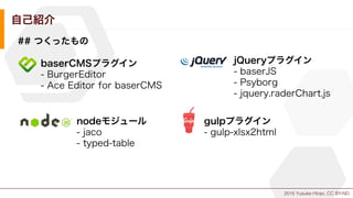 2015 Yusuke Hirao, CC BY-ND.
自己紹介
## つくったもの
baserCMSプラグイン
- BurgerEditor
- Ace Editor for baserCMS
jQueryプラグイン
- baserJS
- Psyborg
- jquery.raderChart.js
nodeモジュール
- jaco
- typed-table
gulpプラグイン
- gulp-xlsx2html
 