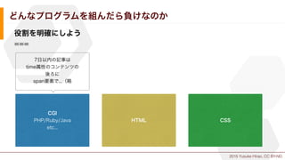 2015 Yusuke Hirao, CC BY-ND.
どんなプログラムを組んだら負けなのか
役割を明確にしよう
===
CGI
PHP/Ruby/Java
etc...
HTML CSS
7日以内の記事は
time属性のコンテンツの
後ろに
span要素で...（略
 
